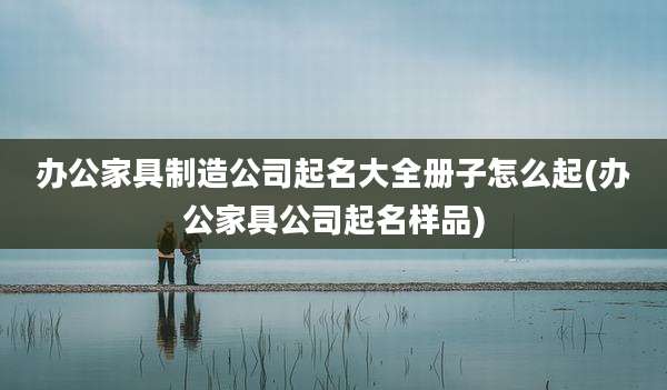 办公家具制造公司起名大全册子怎么起(办公家具公司起名样品)