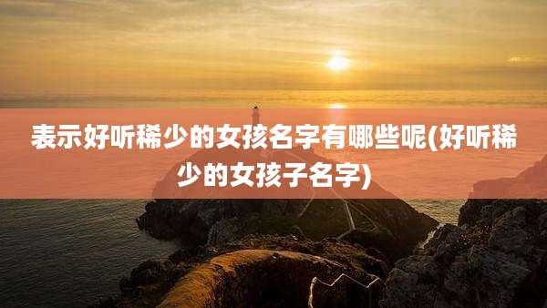 表示好听稀少的女孩名字有哪些呢(好听稀少的女孩子名字)