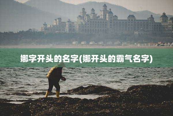 娜字开头的名字(娜开头的霸气名字)