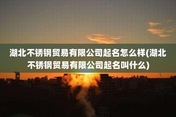 湖北不锈钢贸易有限公司起名怎么样(湖北不锈钢贸易有限公司起名叫什么)