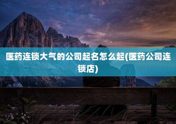 医药连锁大气的公司起名怎么起(医药公司连锁店)
