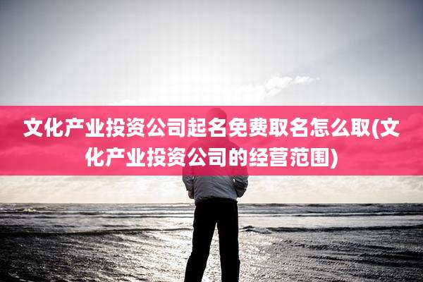 文化产业投资公司起名免费取名怎么取(文化产业投资公司的经营范围)