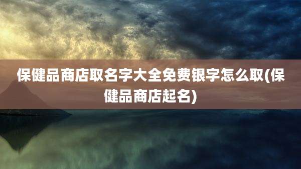 保健品商店取名字大全免费银字怎么取(保健品商店起名)