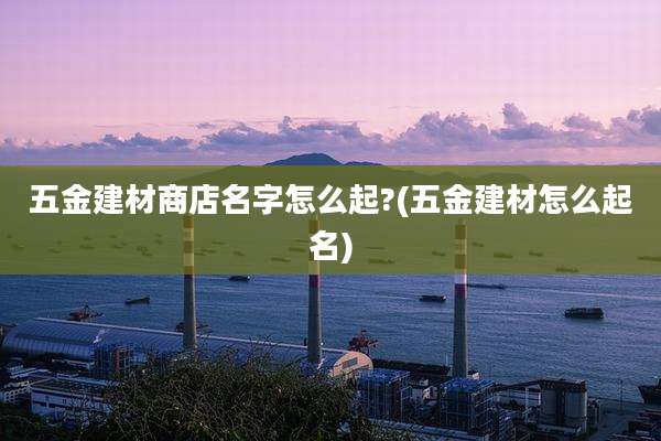 五金建材商店名字怎么起?(五金建材怎么起名)