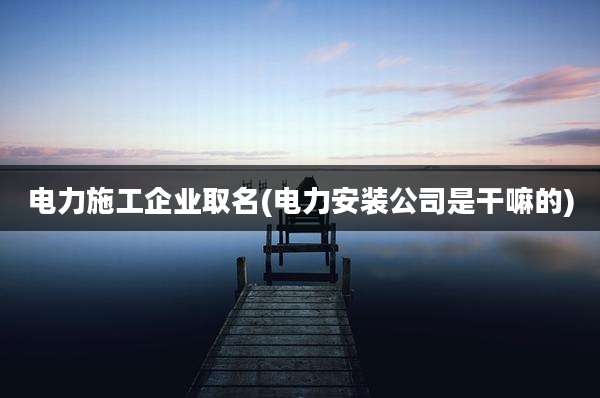 电力施工企业取名(电力安装公司是干嘛的)