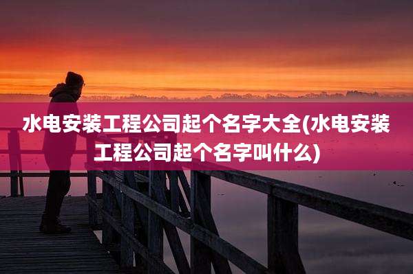 水电安装工程公司起个名字大全(水电安装工程公司起个名字叫什么)