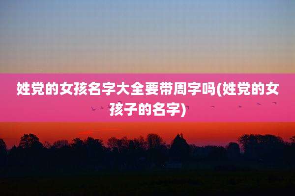 姓党的女孩名字大全要带周字吗(姓党的女孩子的名字)