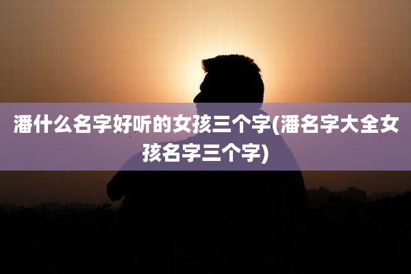 潘什么名字好听的女孩三个字(潘名字大全女孩名字三个字)