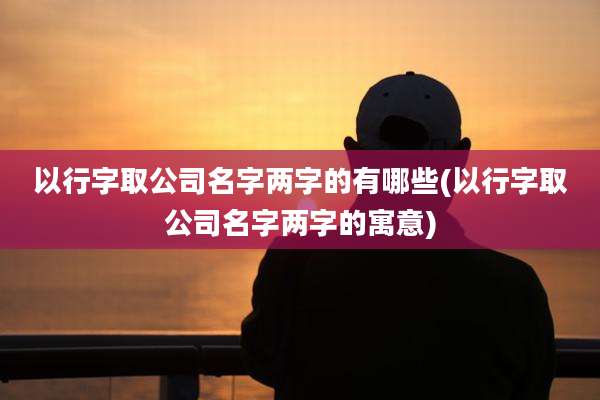 以行字取公司名字两字的有哪些(以行字取公司名字两字的寓意)