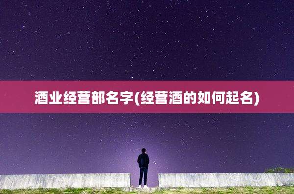 酒业经营部名字(经营酒的如何起名)