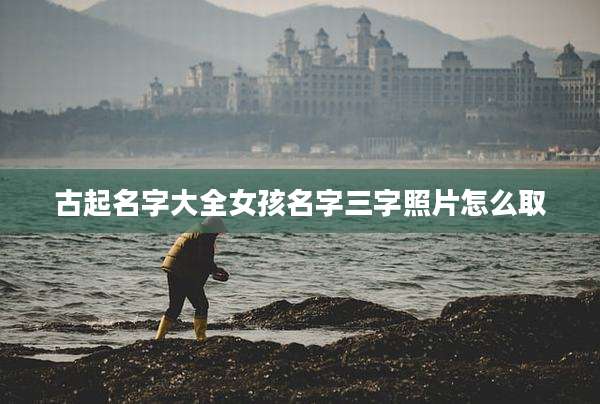 古起名字大全女孩名字三字照片怎么取