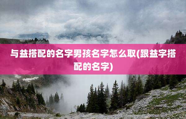 与益搭配的名字男孩名字怎么取(跟益字搭配的名字)