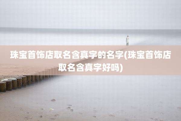 珠宝首饰店取名含真字的名字(珠宝首饰店取名含真字好吗)