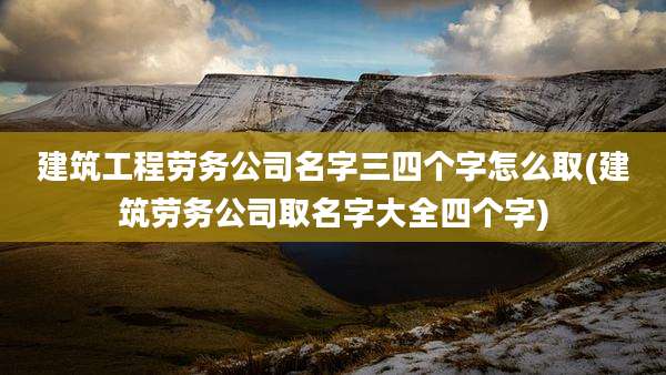 建筑工程劳务公司名字三四个字怎么取(建筑劳务公司取名字大全四个字)