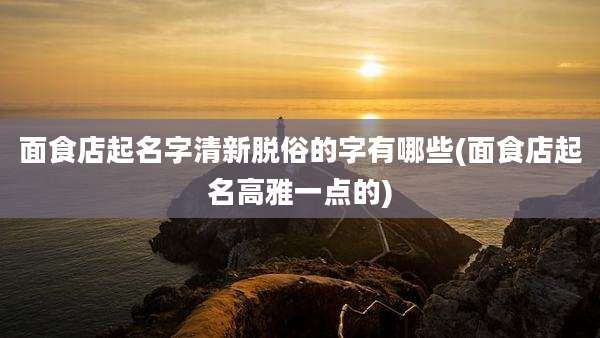 面食店起名字清新脱俗的字有哪些(面食店起名高雅一点的)