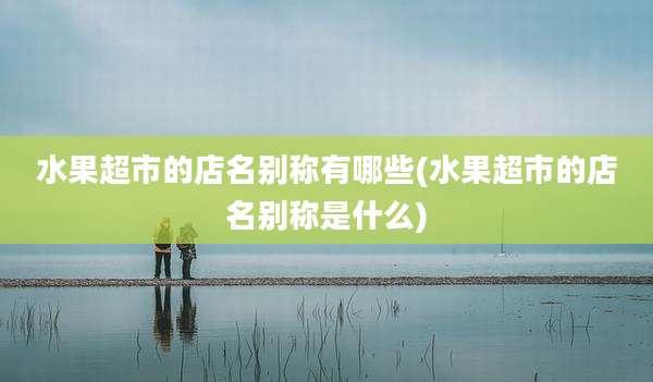 水果超市的店名别称有哪些(水果超市的店名别称是什么)