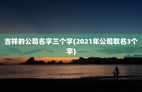 吉祥的公司名字三个字(2021年公司取名3个字)