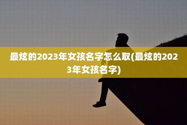 最炫的2023年女孩名字怎么取(最炫的2023年女孩名字)