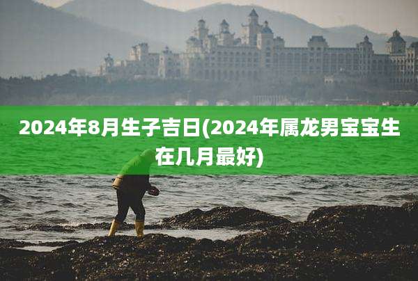 2024年8月生子吉日(2024年属龙男宝宝生在几月最好)