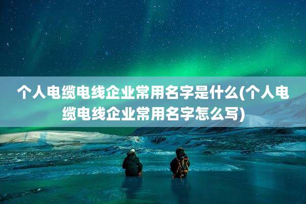 个人电缆电线企业常用名字是什么(个人电缆电线企业常用名字怎么写)