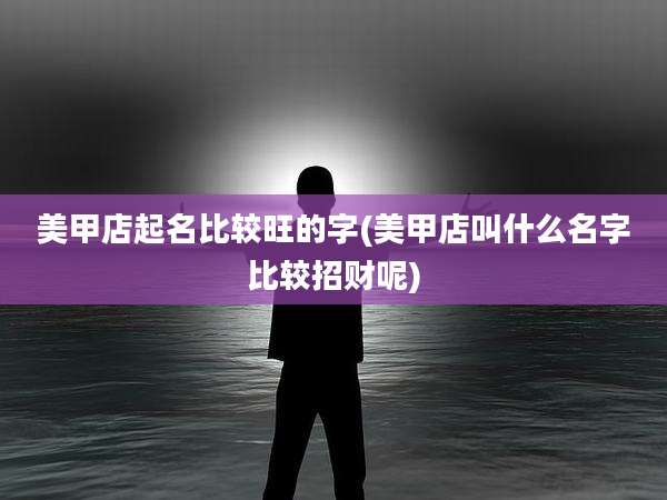 美甲店起名比较旺的字(美甲店叫什么名字比较招财呢)
