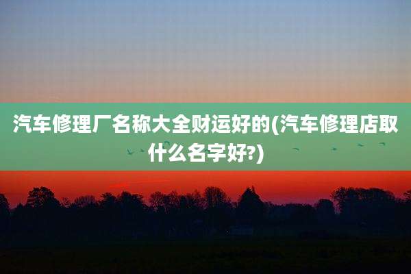 汽车修理厂名称大全财运好的(汽车修理店取什么名字好?)