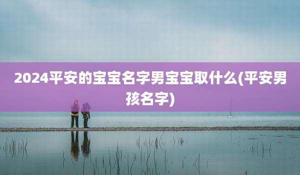 2024平安的宝宝名字男宝宝取什么(平安男孩名字)