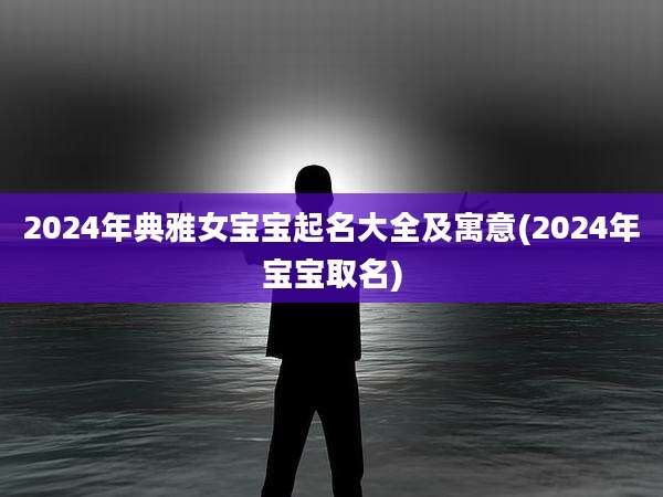 2024年典雅女宝宝起名大全及寓意(2024年宝宝取名)