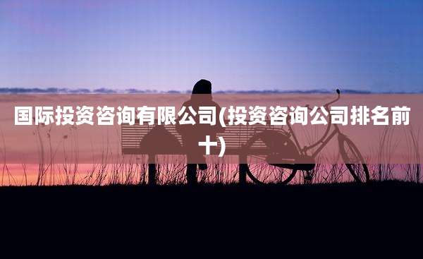 国际投资咨询有限公司(投资咨询公司排名前十)