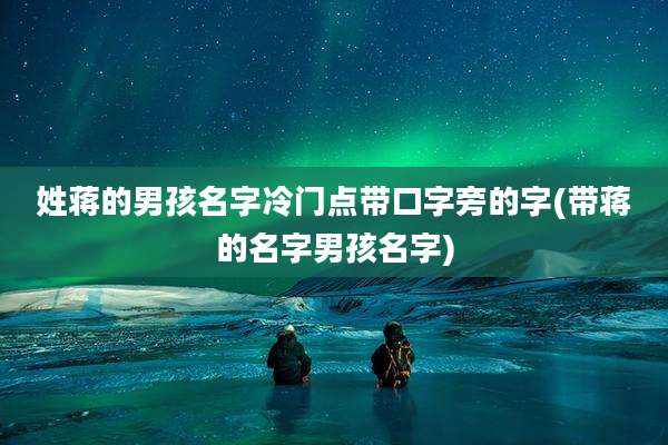 姓蒋的男孩名字冷门点带口字旁的字(带蒋的名字男孩名字)