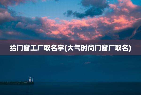 给门窗工厂取名字(大气时尚门窗厂取名)