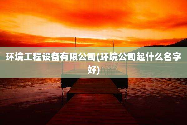 环境工程设备有限公司(环境公司起什么名字好)