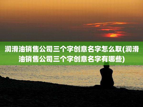 润滑油销售公司三个字创意名字怎么取(润滑油销售公司三个字创意名字有哪些)