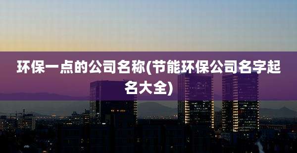 环保一点的公司名称(节能环保公司名字起名大全)