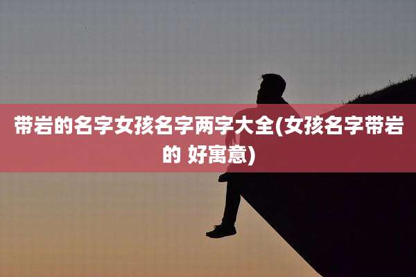 带岩的名字女孩名字两字大全(女孩名字带岩的 好寓意)