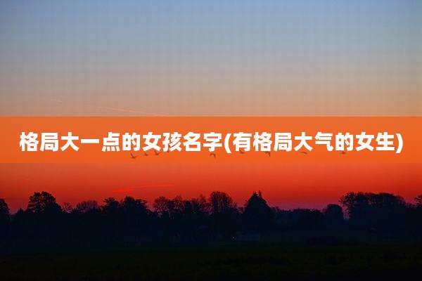 格局大一点的女孩名字(有格局大气的女生)