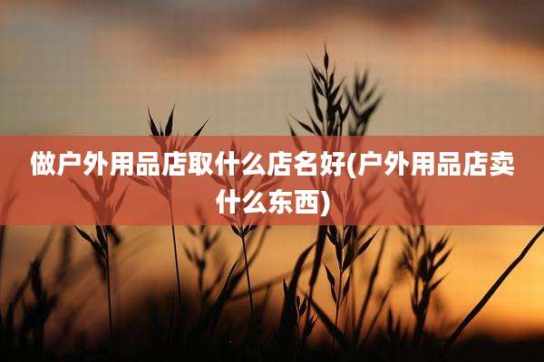 做户外用品店取什么店名好(户外用品店卖什么东西)