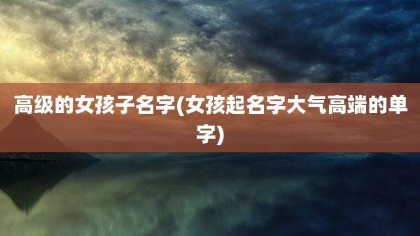 高级的女孩子名字(女孩起名字大气高端的单字)