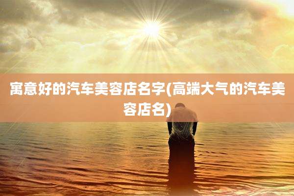 寓意好的汽车美容店名字(高端大气的汽车美容店名)