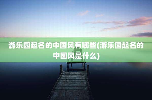 游乐园起名的中国风有哪些(游乐园起名的中国风是什么)