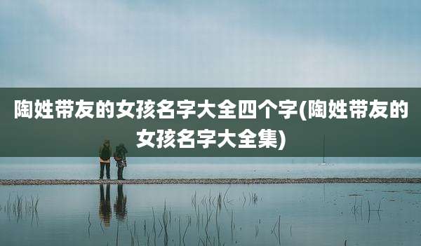 陶姓带友的女孩名字大全四个字(陶姓带友的女孩名字大全集)