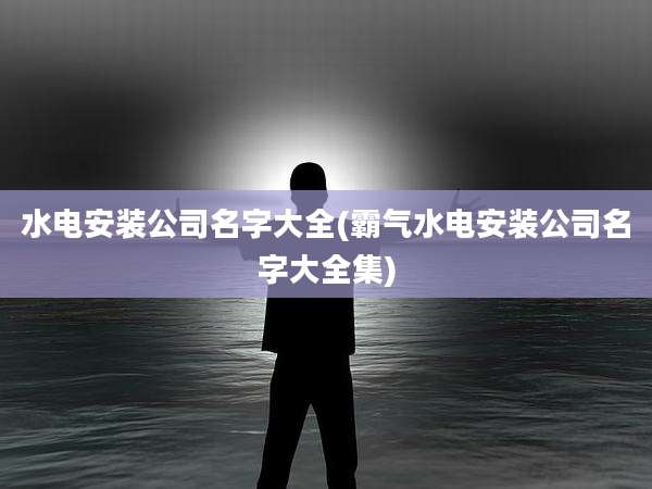 水电安装公司名字大全(霸气水电安装公司名字大全集)