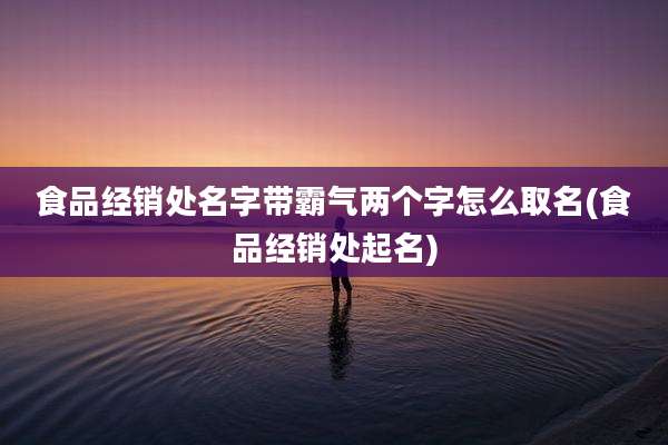 食品经销处名字带霸气两个字怎么取名(食品经销处起名)