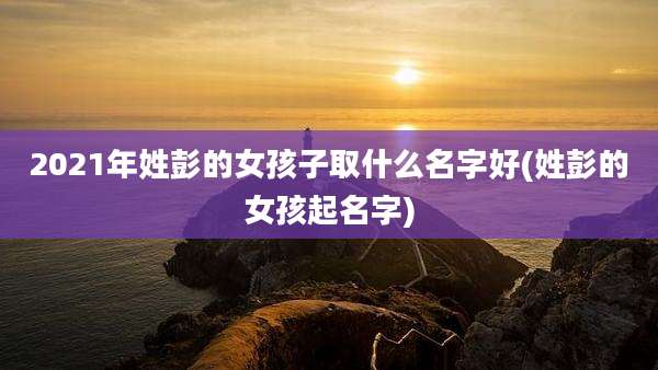 2021年姓彭的女孩子取什么名字好(姓彭的女孩起名字)