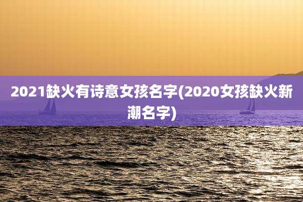 2021缺火有诗意女孩名字(2020女孩缺火新潮名字)