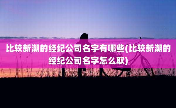 比较新潮的经纪公司名字有哪些(比较新潮的经纪公司名字怎么取)