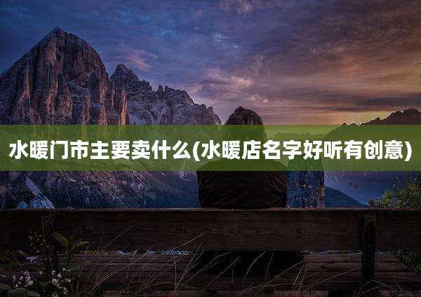 水暖门市主要卖什么(水暖店名字好听有创意)