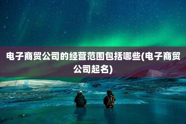 电子商贸公司的经营范围包括哪些(电子商贸公司起名)