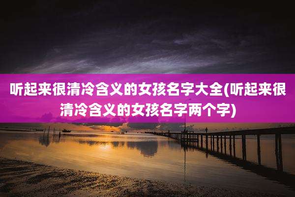 听起来很清冷含义的女孩名字大全(听起来很清冷含义的女孩名字两个字)