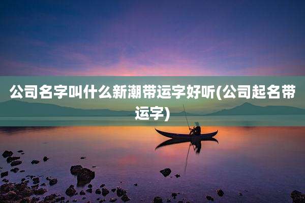 公司名字叫什么新潮带运字好听(公司起名带运字)